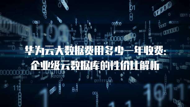 华为云大数据费用多少一年收费:企业级云数据库的性价比解析