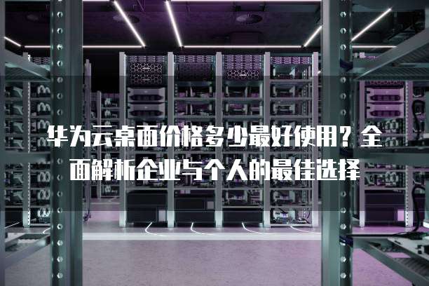 华为云桌面价格多少最好使用?全面解析企业与个人的最佳选择