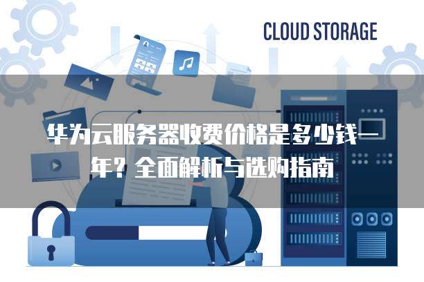 华为云服务器收费价格是多少钱一年?全面解析与选购指南