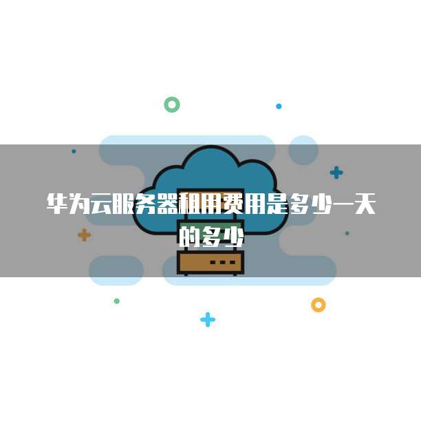 华为云服务器租用费用是多少一天的多少