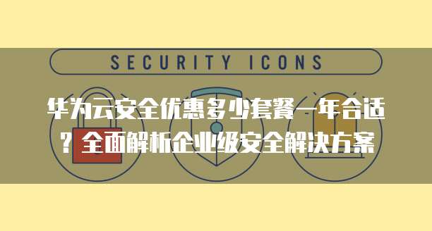 华为云安全优惠多少套餐一年合适?全面解析企业级安全解决方案