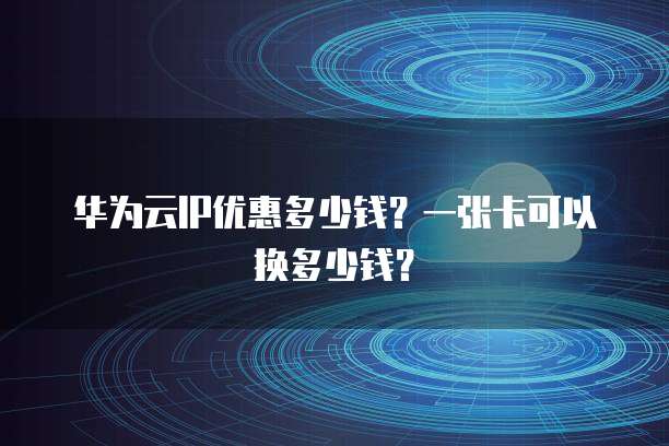 华为云IP优惠多少钱?一张卡可以换多少钱?
