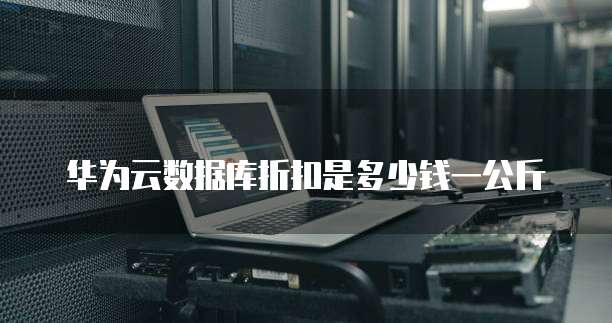 华为云数据库折扣是多少钱一公斤