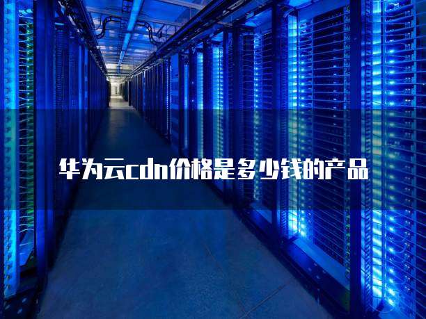 华为云cdn价格是多少钱的产品