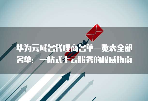 华为云域名代理商名单一览表全部名单:一站式上云服务的权威指南