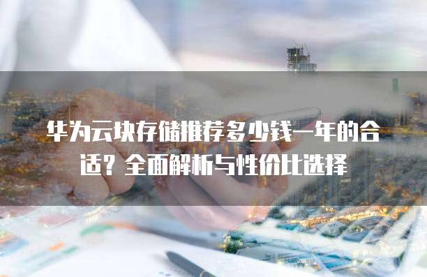 华为云块存储推荐多少钱一年的合适?全面解析与性价比选择