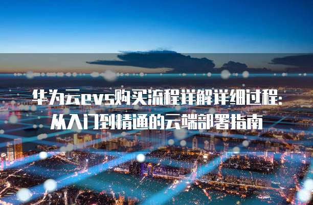 华为云evs购买流程详解详细过程:从入门到精通的云端部署指南