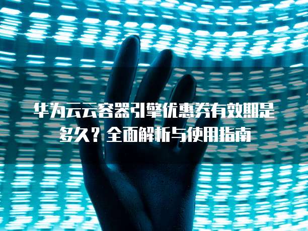华为云云容器引擎优惠券有效期是多久？全面解析与使用指南