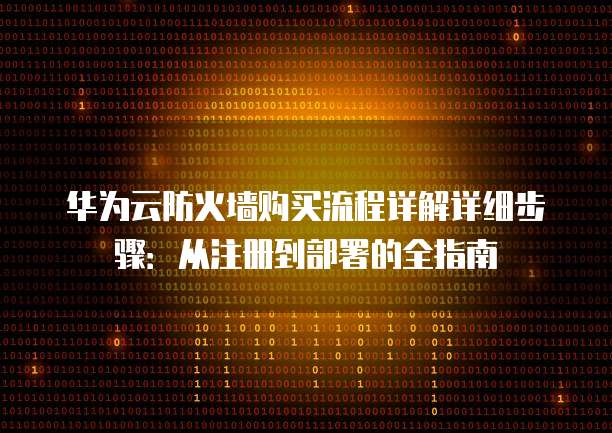 华为云防火墙购买流程详解详细步骤:从注册到部署的全指南