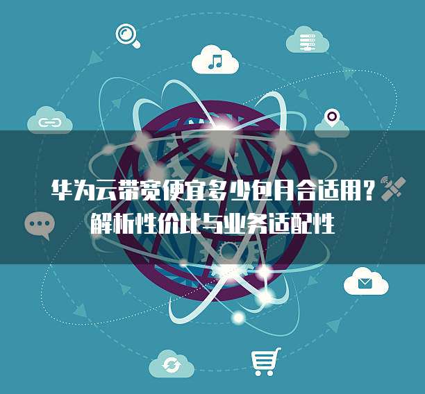 华为云带宽便宜多少包月合适用?解析性价比与业务适配性
