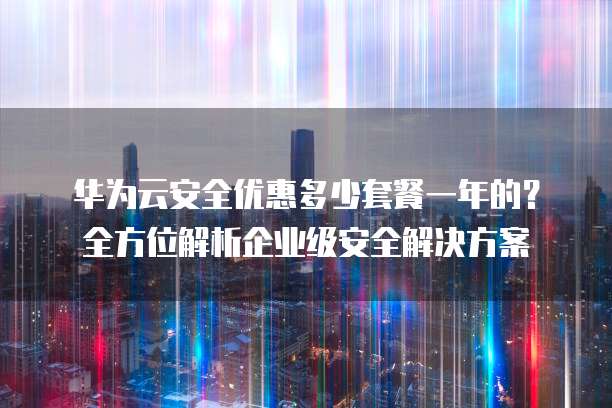 华为云安全优惠多少套餐一年的?全方位解析企业级安全解决方案