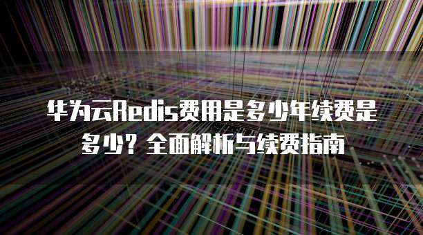 华为云Redis费用是多少年续费是多少？全面解析与续费指南