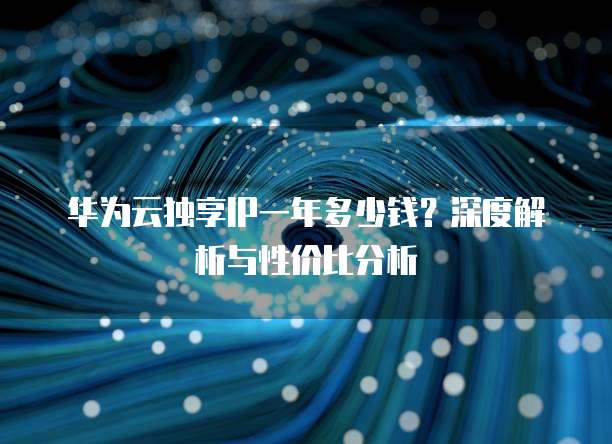 华为云独享IP一年多少钱?深度解析与性价比分析