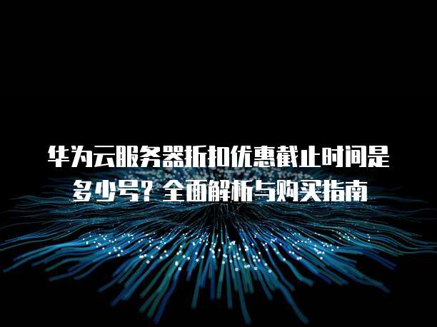 华为云服务器折扣优惠截止时间是多少号?全面解析与购买指南
