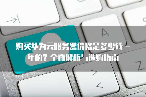 购买华为云服务器价格是多少钱一年的?全面解析与选购指南