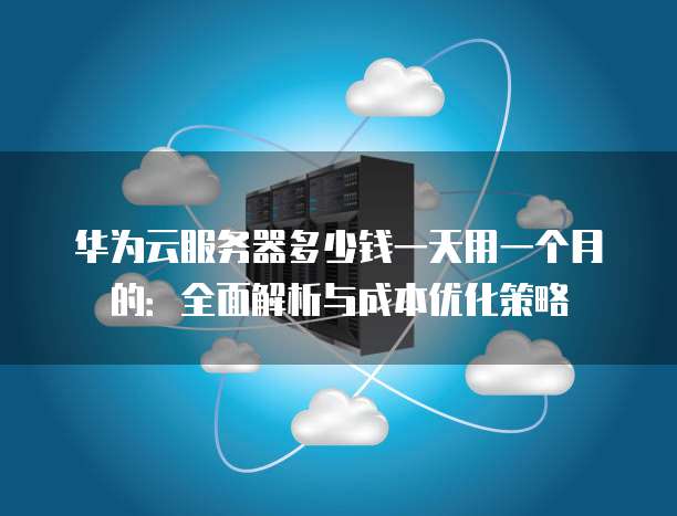 华为云服务器多少钱一天用一个月的:全面解析与成本优化策略