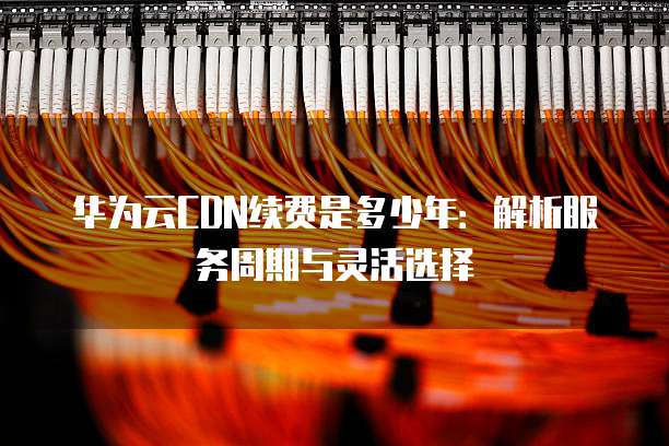 华为云CDN续费是多少年:解析服务周期与灵活选择