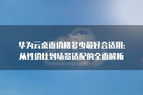 华为云桌面价格多少最好合适用：从性价比到场景适配的全面解析
