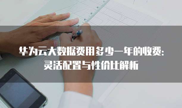 华为云大数据费用多少一年的收费:灵活配置与性价比解析