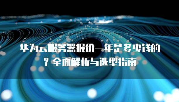 华为云服务器报价一年是多少钱的?全面解析与选型指南
