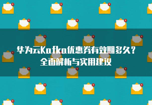 华为云Kafka优惠券有效期多久?全面解析与实用建议