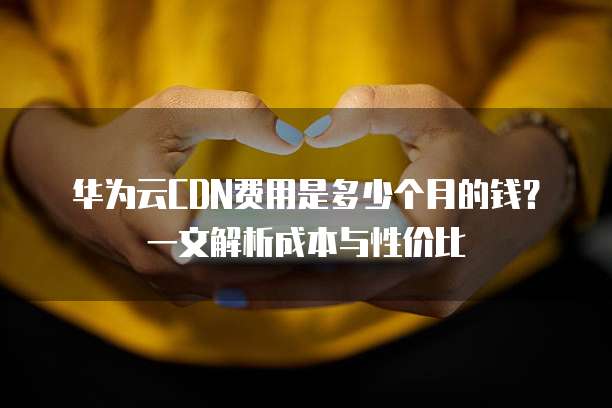 华为云CDN费用是多少个月的钱?一文解析成本与性价比