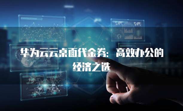 华为云云桌面代金券:高效办公的经济之选