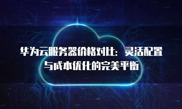 华为云服务器价格对比:灵活配置与成本优化的完美平衡