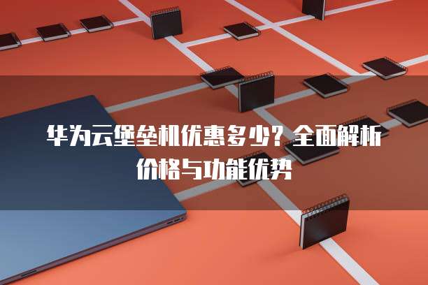 华为云堡垒机优惠多少?全面解析价格与功能优势