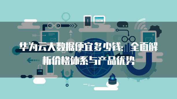 华为云大数据便宜多少钱：全面解析价格体系与产品优势