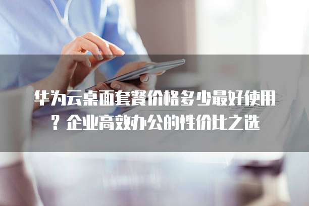 华为云桌面套餐价格多少最好使用?企业高效办公的性价比之选