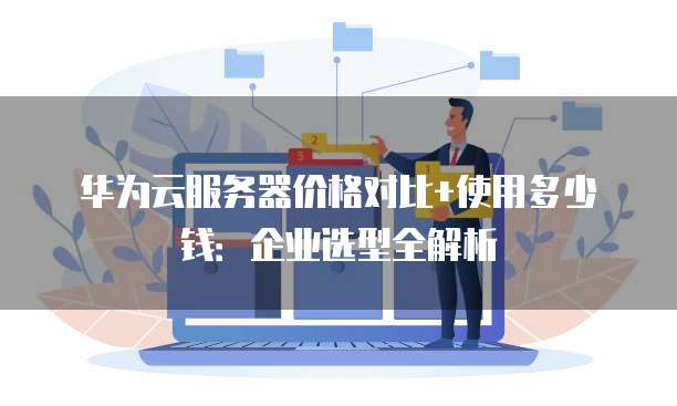 华为云服务器价格对比+使用多少钱:企业选型全解析