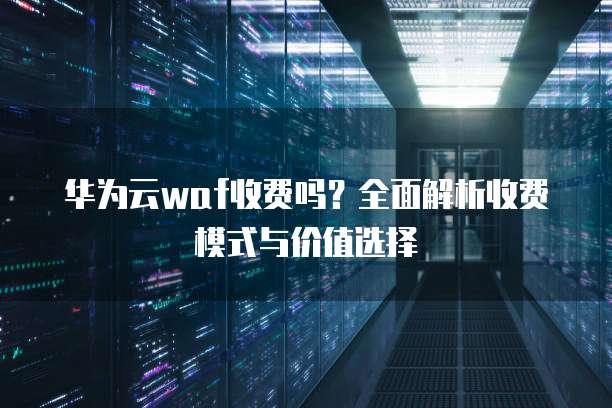 华为云waf收费吗?全面解析收费模式与价值选择