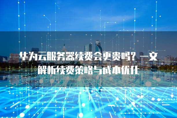 华为云服务器续费会更贵吗?一文解析续费策略与成本优化