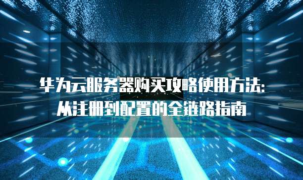 华为云服务器购买攻略使用方法:从注册到配置的全链路指南
