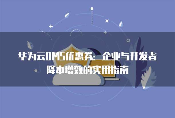 华为云DMS优惠券:企业与开发者降本增效的实用指南