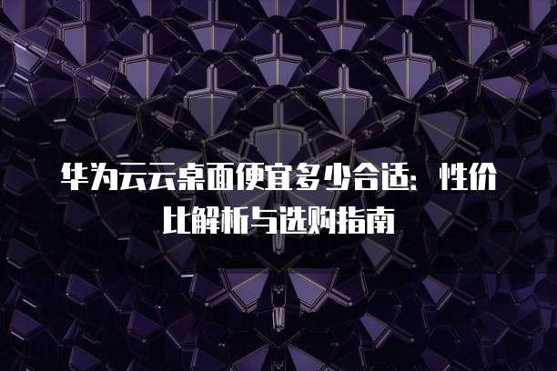 华为云云桌面便宜多少合适:性价比解析与选购指南