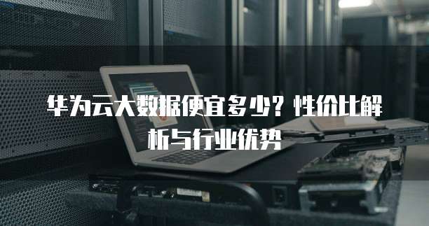 华为云大数据便宜多少？性价比解析与行业优势