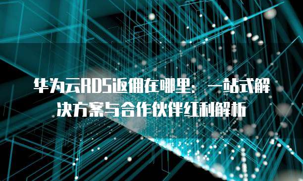华为云RDS返佣在哪里:一站式解决方案与合作伙伴红利解析