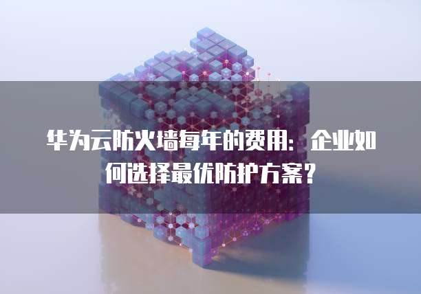 华为云防火墙每年的费用:企业如何选择最优防护方案?