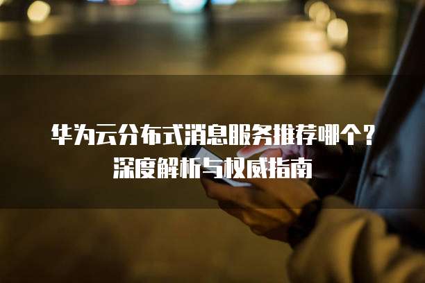 华为云分布式消息服务推荐哪个?深度解析与权威指南