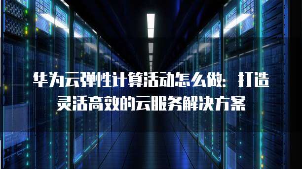 华为云弹性计算活动怎么做:打造灵活高效的云服务解决方案