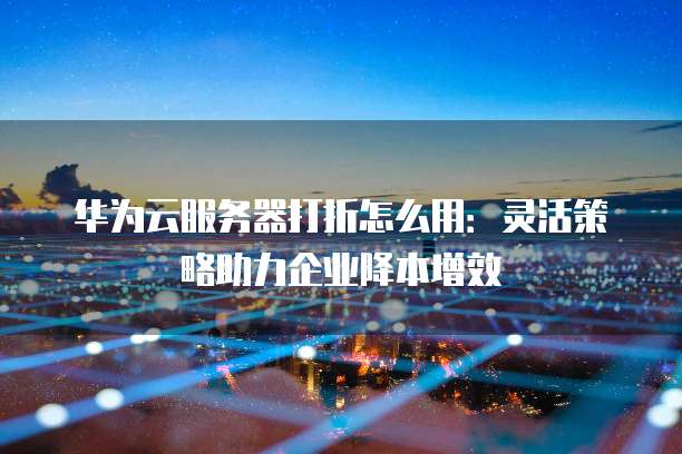 华为云服务器打折怎么用:灵活策略助力企业降本增效