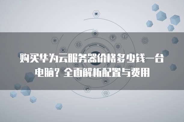 购买华为云服务器价格多少钱一台电脑?全面解析配置与费用