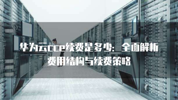 华为云cce续费是多少:全面解析费用结构与续费策略