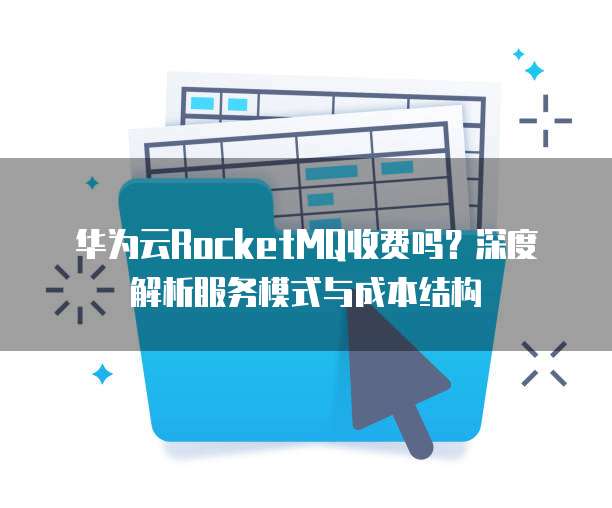 华为云RocketMQ收费吗?深度解析服务模式与成本结构