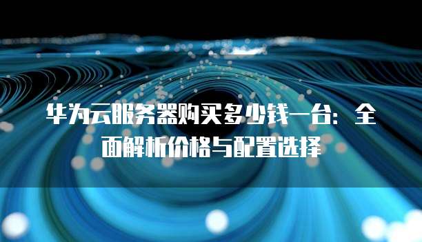 华为云服务器购买多少钱一台:全面解析价格与配置选择