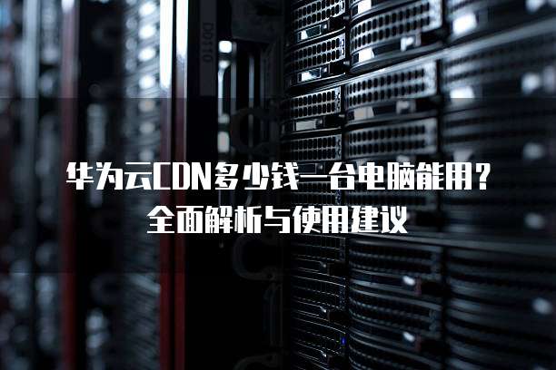 华为云CDN多少钱一台电脑能用？全面解析与使用建议