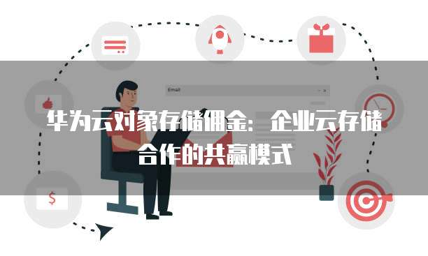 华为云对象存储佣金:企业云存储合作的共赢模式