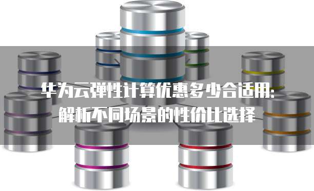 华为云弹性计算优惠多少合适用：解析不同场景的性价比选择